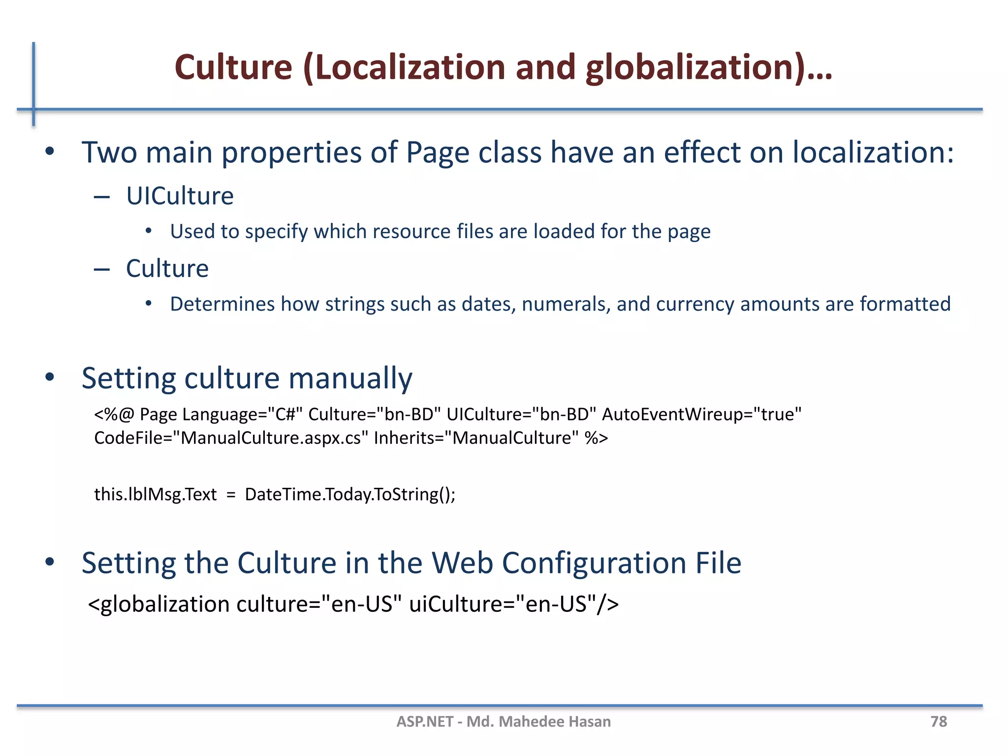 Culture (Localization and globalization)
• Localization is the process of adapting a software application for
a specific locale.
• Globalization is the process of identifying the localizable
resources of the application.
• To support Localization and Globalization, we use
– System.Globalization - can define culture specific information
– System.Resources - ResourceManager Class
– System.Threading namespaces - supports for multithreaded programming
MAHEDEE.NET 78
 