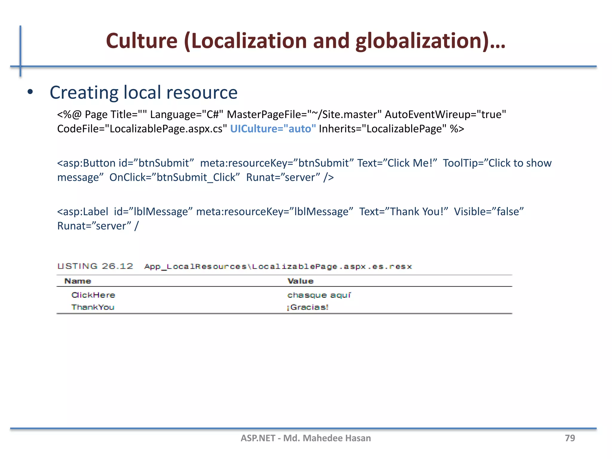 Culture (Localization and globalization)…
• Has two culture values
– Culture
– UICulture
• Culture value is used for date and number formatting
• UICulture values are used to determine culture specific
resources
• Can set culture and UICulture values in the application as
follows.
Using <globalization> element of Web.Config.
Using @Page directive in the Page.
e.g.
Thread.CurrentThread.CurrentCulture = CultureInfo.CreateSpecificCulture ("en-GB");
Thread.CurrentThread.CurrentUICulture=new CultureInfo("en-GB");
MAHEDEE.NET 79
 