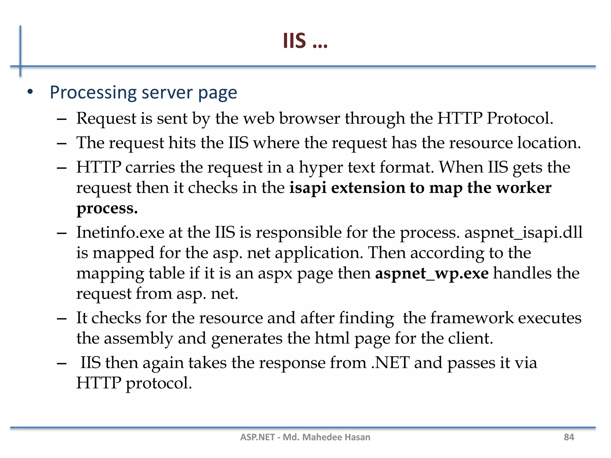 IIS …
• HTTP Request
– When the client request for the resource using HTTP Pipeline.
– Example
GET /index.html HTTP/1.1
Host: www.example.com
• HTTP Response
– The response from the server against a request
– Example
HTTP/1.1 200 OK
Date: Mon, 23 May 2005 22:38:34 GMT
Server: Apache/1.3.3.7 (Unix) (Red-Hat/Linux)
Last-Modified: Wed, 08 Jan 2003 23:11:55 GMT
Content-Type: text/html; charset=UTF-8
MAHEDEE.NET 84
 
