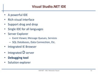 Introduction to .NET Framework …
• Inspection : Compilation in .NET
– The source code get compiled by its own Compiler. As C# gets compiled
by the c# compiler.
– After the compilation the Intermediate Language Code is generated.
Which is also known as MSIL [Microsoft Intermediate Language]. This
code is understandable by the CLR.
– No matter in which language the code is written if the language is .net
supported then CLR will start processing the Intermediate Language
Code.
– JIT is a part of CLR which executes the assembly. Just in Time compiles
the code to generate the machine Native Code, which will be processed
by the OS.
MAHEDEE.NET 11
 