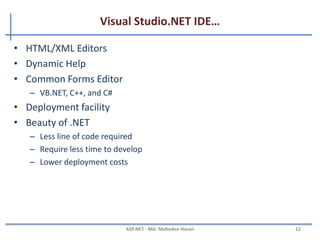 Visual Studio.NET IDE
• A powerful IDE
• Rich visual interface
• Support drag and drop
• Single IDE for all languages
• Server Explorer
– Event Viewer, Message Queues, Services
– SQL Databases, Data Connection, Etc.
• Integrated IE Browser
• Integrated D server
• Debugging tool
• Solution explorer
MAHEDEE.NET 12
 
