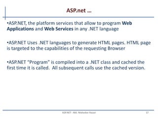 ASP.net
• Introduction
– ASP - Active Server Pages
– Introduced in 1998 as Microsoft's first server side scripting engine.
– ASP.NET is a new ASP generation.
– It is not compatible with Classic ASP, but may include Classic ASP.
– ASP.NET pages are compiled, which makes them faster than Classic ASP.
– ASP.NET pages have the extension .aspx, and are normally written in VB
(Visual Basic) or C# (C sharp).
MAHEDEE.NET 17
 