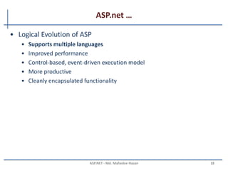 ASP.net …
•ASP.NET, the platform services that allow to program Web
Applications and Web Services in any .NET language
•ASP.NET Uses .NET languages to generate HTML pages. HTML page
is targeted to the capabilities of the requesting Browser
•ASP.NET “Program” is compiled into a .NET class and cached the
first time it is called. All subsequent calls use the cached version.
MAHEDEE.NET 18
 