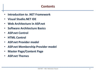 Contents
Part - I
• Introduction to .NET Framework
• Visual Studio.NET IDE
• Web Architecture in ASP.net
• Software Architecture Basics
• ASP.net Control
• HTML Control
• ASP.net Provider model
• ASP.net Membership Provider model
• Master Page/Content Page
• ASP.net Themes
MAHEDEE.NET 2
 