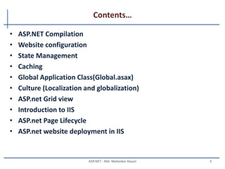 Contents…
Part - II
• ASP.NET Compilation
• Website configuration
• State Management
• Caching
• Global Application Class (Global.asax)
• Culture (Localization and globalization)
• ASP.net Grid view
• Introduction to IIS
• ASP.net Page Lifecycle
• ASP.net website deployment in IIS
MAHEDEE.NET 3
 