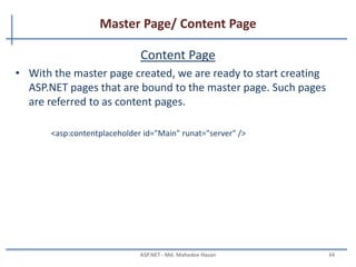 Master Page/ Content Page
Master Page
• A Master page defines the site-wise layout and the regions
editable on a content page-by-content page basis.
• Firstly introduce in ASP.NET 2.0 on VS 2005. And in VS 2008
offers design-time support for nested master pages.
• Special @Master directive
<%@ Master Language="C#" CodeFile="MasterPage.master.cs" Inherits="MasterPage" %>
MAHEDEE.NET 34
 