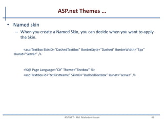 ASP.net Themes …
MAHEDEE.NET 40
• Adding Skins to theme (Default)
– You must always include a Runat attribute, but you can never include
the ID attribute when declaring a control in a Skin
<asp:TextBox BackColor=”Yellow” BorderStyle=”Dotted” Runat=”Server” />
<%@ Page Title="" Language="C#" MasterPageFile="~/Site.master"
AutoEventWireup="true" CodeFile="Default.aspx.cs" Inherits="_Default"
Theme="Textbox" %>
 