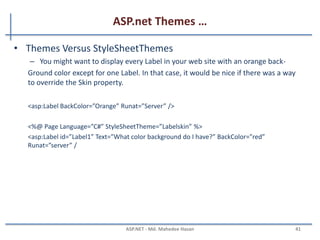 ASP.net Themes …
MAHEDEE.NET 41
• Named skin
– When you create a Named Skin, you can decide when you want to apply
the Skin.
<asp:TextBox SkinID=“DashedTextBox” BorderStyle=“Dashed” BorderWidth=“5px”
Runat=“Server” />
<%@ Page Language=”C#” Theme=”Textbox” %>
<asp:TextBox id=“txtFirstName” SkinID=“DashedTextBox” Runat=“server” />
 