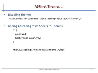 ASP.net Themes …
MAHEDEE.NET 42
• Themes Versus StyleSheetThemes
– You might want to display every Label in your web site with an orange back-
Ground color except for one Label. In that case, it would be nice if there was a way
to override the Skin property.
<asp:Label BackColor=”Orange” Runat=”Server” />
<%@ Page Language=”C#” StyleSheetTheme=”Labelskin” %>
<asp:Label id=”Label1” Text=”What color background do I have?” BackColor=”red”
Runat=”server” /
 