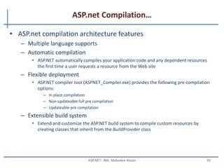 ASP.net Compilation
• ASP.net first compiles the code into one or more assemblies in
order to service request by the user.
• ASP.net code can be write in many different languages – C#,
Visual basic, J#, others.
• Code is compiled to MSIL
– MSIL is language and CPU independent
• At run time, MSIL runs in the context of the .NET Framework,
which translates MSIL into CPU-specific instructions for the
processor
MAHEDEE.NET 45
 