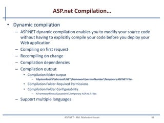 ASP.net Compilation…
• Benefits of compiling application code
– Performance
• Compiled code is much faster than scripting code
– Security
• Compiled code is difficult to reverse engineering
– Stability
• Code is checked at compile time for syntax errors, type safety, and other problems
– Interoperability
• MSIL code is supported by .NET, you can use assemblies that were originally written in
other languages in your code
MAHEDEE.NET 46
 