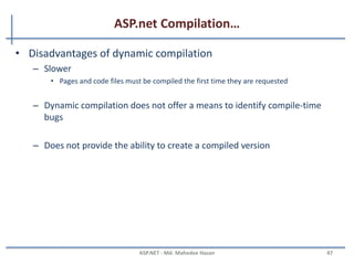 ASP.net Compilation…
• ASP.net compilation architecture features
– Multiple language supports
– Automatic compilation
• ASP.NET automatically compiles your application code and any dependent resources
the first time a user requests a resource from the Web site
– Flexible deployment
• ASP.NET compiler tool (ASPNET_Compiler.exe) provides the following pre compilation
options:
– In place compilation
– Non-updateable full pre compilation
– Updateable pre compilation
– Extensible build system
• Extend and customize the ASP.NET build system to compile custom resources by
creating classes that inherit from the BuildProvider class
MAHEDEE.NET 47
 