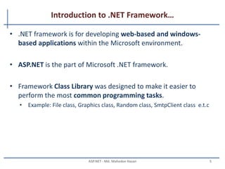 Introduction to .NET Framework
• What is Microsoft .NET?
– Another Programming Language?
– No, then what it is?
– A framework that supports
• Programming Languages:
– e.g. C#, Visual Basic, C++, J# e.t.c
• Data, Markup Laguages:
– e.g. HTML, XML, CS
– A Software Platform.
– Language neutral.
– In general
• Framework is a basic or essential supporting structure of a system, concept or text.
MAHEDEE.NET 5
 