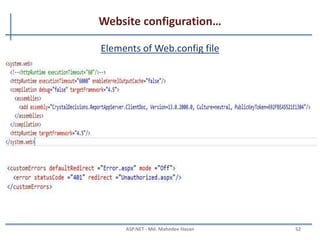 Website configuration…
Web.config file and it’s elements
• ASP.NET Web.config file provides you a flexible way to handle all
your requirements at the application level
• Web.config files are stored in XML format which makes us easier
to work with
• IIS is configured in such a way that it prevents the Web.config
file access from the browser.
• The changes in Web.config don’t require the reboot of the web
server.
MAHEDEE.NET 52
 