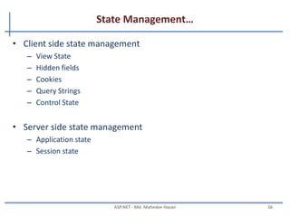 Website configuration…
Programmatically accessing web.config file
• Reading appSettings values
string key = ConfigurationManager.AppSettings["AppKey"];
• Reading connectionstring values
string cnn = ConfigurationManager.ConnectionStrings["conn"].ConnectionString;
• Update the configuration section values
Configuration config = WebConfigurationManager.OpenWebConfiguration("~/");
//Get the required section of the web.config file by using configuration object.
CompilationSection compilation =
(CompilationSection)config.GetSection("system.web/compilation");
//Update the new values.
compilation.Debug = true;
config.Save();
MAHEDEE.NET 56
 