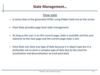 State Management
• The State or Cache Management is nothing but the way to
storing the data in Client-Side and in Server-Side using small
memory.
• There are two ways to manage state:
– Client Side State management
• Stores information on the client's computer
– Server side state management
• Store information on application server
• Higher security than client-side options
• Used more web server resources
MAHEDEE.NET 57
 