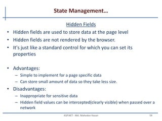 State Management…
View state
– It stores data in the generated HTML using hidden field not on the server.
– View State provides page level state management
– As long as the user is on the current page, state is available and the user
redirects to the next page and the current page state is lost
– View State can store any type of data because it is object type but it is
preferable not to store a complex type of data due to the need for
serialization and deserialization on each post back
MAHEDEE.NET 59
 