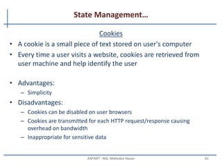 State Management…
Hidden Fields
• Hidden fields are used to store data at the page level
• Hidden fields are not rendered by the browser.
• It's just like a standard control for which you can set its
properties
• Advantages:
– Simple to implement for a page specific data
– Can store small amount of data so they take less size.
• Disadvantages:
– Inappropriate for sensitive data
– Hidden field values can be intercepted(clearly visible) when passed over a
network
MAHEDEE.NET 61
 