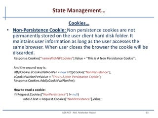 State Management…
Cookies
• A cookie is a small piece of text stored on user's computer
• Every time a user visits a website, cookies are retrieved from
user machine and help identify the user
• Advantages:
– Simplicity
• Disadvantages:
– Cookies can be disabled on user browsers
– Cookies are transmitted for each HTTP request/response causing
overhead on bandwidth
– Inappropriate for sensitive data
MAHEDEE.NET 63
 