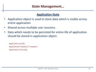 State Management…
Cookies…
• Non-Persistence Cookie: Non persistence cookies are not
permanently stored on the user client hard disk folder. It
maintains user information as long as the user accesses the
same browser. When user closes the browser the cookie will be
discarded.
Response.Cookies["nameWithNPCookies"].Value = "This is A Non Persistance Cookie";
And the second way is:
HttpCookie aCookieValNonPer = new HttpCookie("NonPersistance");
aCookieValNonPer.Value = "This is A Non Persistance Cookie”;
Response.Cookies.Add(aCookieValNonPer);
How to read a cookie:
if (Request.Cookies["NonPersistance"] != null)
Label2.Text = Request.Cookies["NonPersistance"].Value;
MAHEDEE.NET 65
 