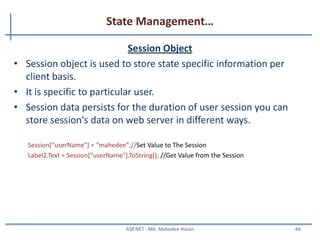 State Management…
QueryString
• Query strings are usually used to send information from one
page to another page.
• They are passed along with URL in clear text.
• Advantages:
– Simple to Implement
• Disadvantages:
– Human Readable
– Client browser limit on URL length
– Cross paging functionality makes it redundant
– Easily modified by end user
http://www.productdetails.aspx?productid=4
string v = Request.QueryString["productid"];
MAHEDEE.NET 66
 