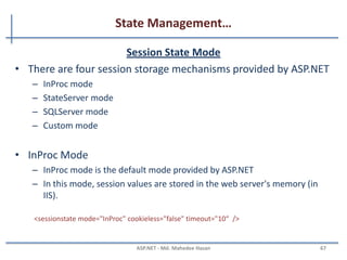 State Management…
Application State
• Application object is used to store data which is visible across
entire application
• Shared across multiple user sessions.
• Data which needs to be persisted for entire life of application
should be stored in application object.
Application.Lock();
Application["mydata"]="mydata";
Application.UnLock();
MAHEDEE.NET 67
 