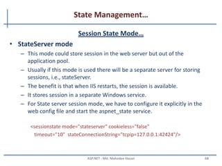 State Management…
Session Object
• Session object is used to store state specific information per
client basis.
• It is specific to particular user.
• Session data persists for the duration of user session you can
store session's data on web server in different ways.
Session[“userName"] = “mahedee”;//Set Value to The Session
Label2.Text = Session[“userName"].ToString(); //Get Value from the Session
MAHEDEE.NET 68
 