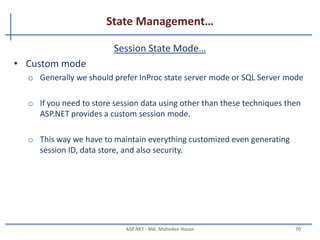 State Management…
Session State Mode…
• StateServer mode
– This mode could store session in the web server but out of the
application pool.
– Usually if this mode is used there will be a separate server for storing
sessions, i.e., stateServer.
– The benefit is that when IIS restarts, the session is available.
– It stores session in a separate Windows service.
– For State server session mode, we have to configure it explicitly in the
web config file and start the aspnet_state service.
<sessionstate mode="stateserver" cookieless="false"
timeout="10" stateConnectionString="tcpip=127.0.0.1:42424"/>
MAHEDEE.NET 70
 
