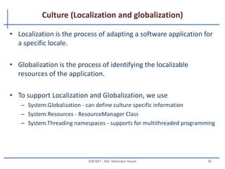 Global.asax File
• The Global.asax, also known as the ASP.NET application file
• It is used to serve application-level and session-level events.
• The Global.asax file resides in the root directory of an ASP.NET-
based application.
• At run time, Global.asax is parsed and compiled into a
dynamically generated .NET Framework class derived from the
HttpApplication base class.
• The Global.asax file itself is configured so that any direct URL
request for it is automatically rejected
• External users cannot download or view the code written within
it.
MAHEDEE.NET 76
 