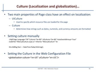 Culture (Localization and globalization)
• Localization is the process of adapting a software application for
a specific locale.
• Globalization is the process of identifying the localizable
resources of the application.
• To support Localization and Globalization, we use
– System.Globalization - can define culture specific information
– System.Resources - ResourceManager Class
– System.Threading namespaces - supports for multithreaded programming
MAHEDEE.NET 78
 