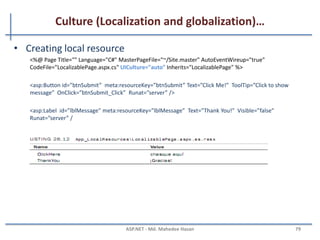 Culture (Localization and globalization)…
• Has two culture values
– Culture
– UICulture
• Culture value is used for date and number formatting
• UICulture values are used to determine culture specific
resources
• Can set culture and UICulture values in the application as
follows.
Using <globalization> element of Web.Config.
Using @Page directive in the Page.
e.g.
Thread.CurrentThread.CurrentCulture = CultureInfo.CreateSpecificCulture ("en-GB");
Thread.CurrentThread.CurrentUICulture=new CultureInfo("en-GB");
MAHEDEE.NET 79
 