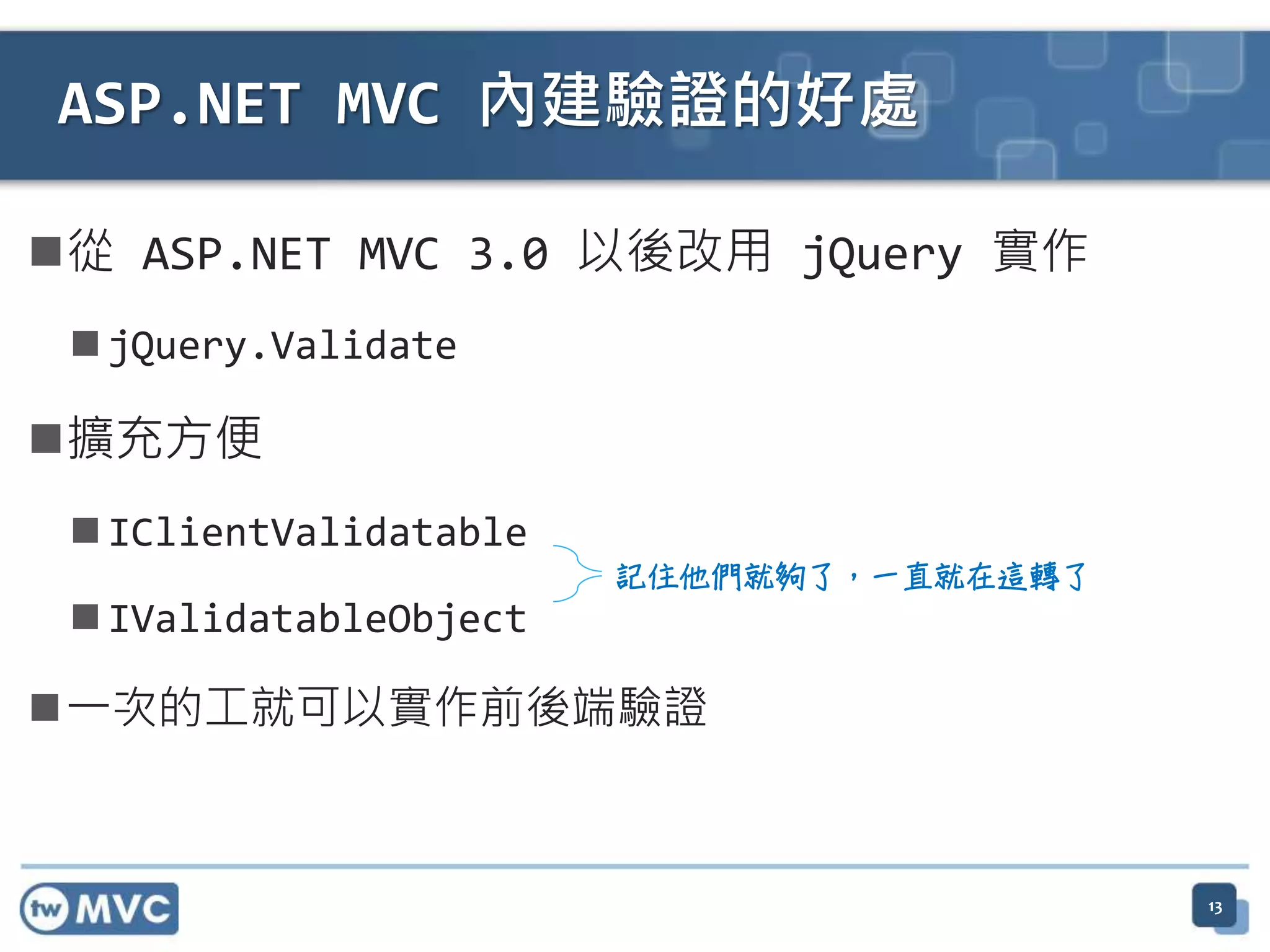 ASP.NET MVC 內建驗證的好處 從 ASP.NET MVC 3.0 以後改用 jQuery 實作  jQuery.Validate 擴充方便  IClientValidatable  IValidatableObject 一次的工就可以實作前後端驗證 記住他們就夠了，一直就在這轉了 13 