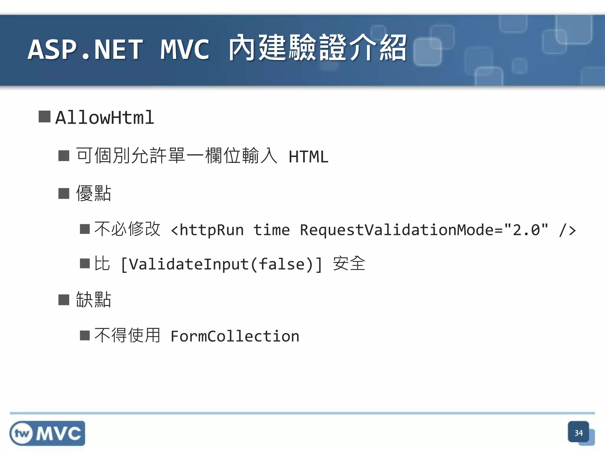  AllowHtml  可個別允許單一欄位輸入 HTML  優點  不必修改 <httpRun time RequestValidationMode="2.0" />  比 [ValidateInput(false)] 安全  缺點  不得使用 FormCollection ASP.NET MVC 內建驗證介紹 34 