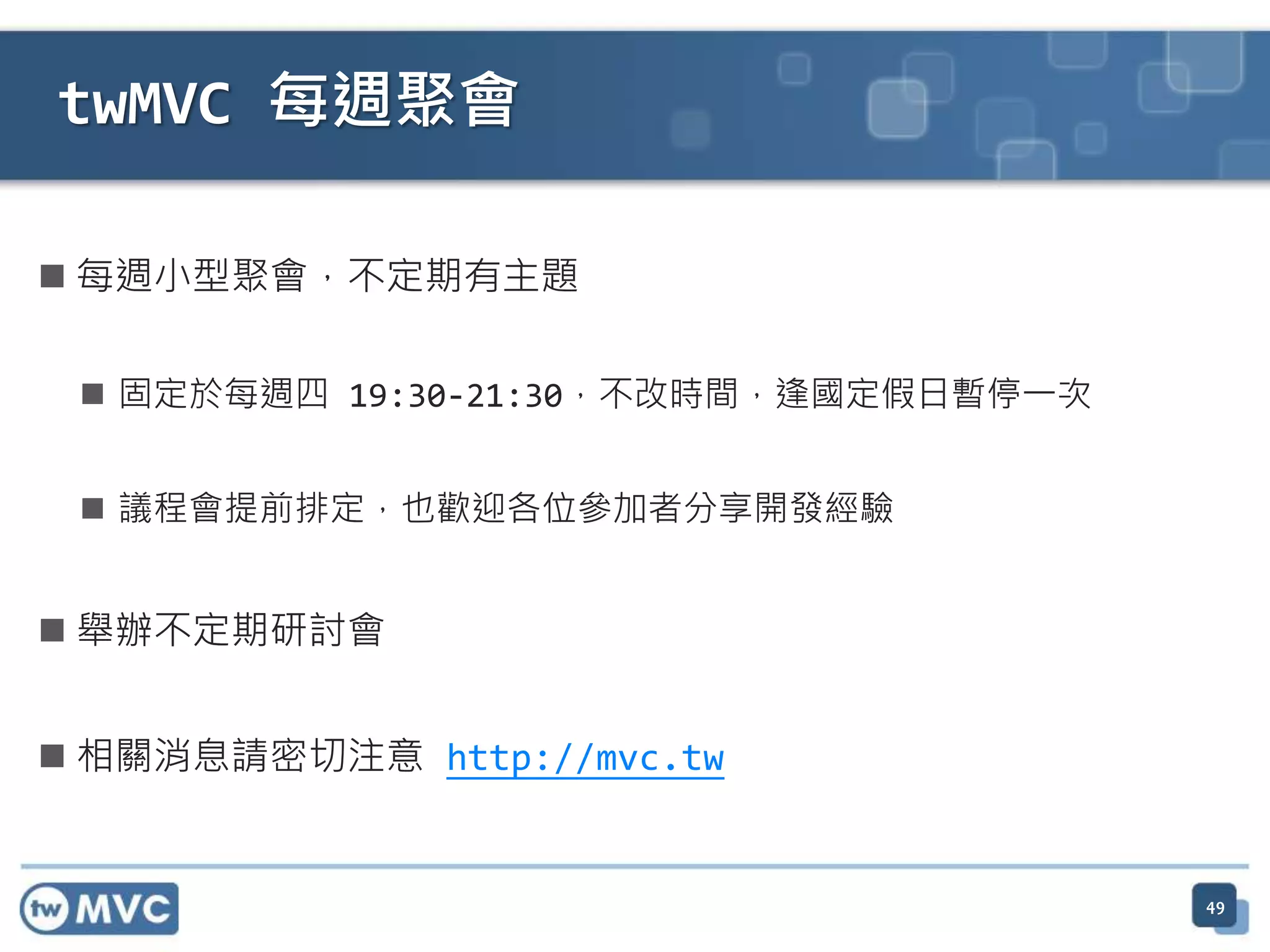  每週小型聚會，不定期有主題  固定於每週四 19:30-21:30，不改時間，逢國定假日暫停一次  議程會提前排定，也歡迎各位參加者分享開發經驗  舉辦不定期研討會  相關消息請密切注意 http://mvc.tw 49 twMVC 每週聚會 
