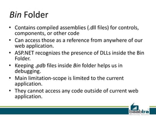 Bin Folder
• Contains compiled assemblies (.dll files) for controls,
components, or other code
• Can access those as a reference from anywhere of our
web application.
• ASP.NET recognizes the presence of DLLs inside the Bin
Folder.
• Keeping .pdb files inside Bin folder helps us in
debugging.
• Main limitation-scope is limited to the current
application.
• They cannot access any code outside of current web
application.
 