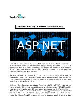 ASP.NET or Active Server Pages and.NET framework is an extensive storehouse
of pre-defined functions for common programming problems. It is a web
application and expansion technology developed by Microsoft that provides
scope to web programmers so that they can use it to build dynamic websites,
web applications and web services.
ASP.NET Hosting is considered to be the unlimited open space and an
experienced developer can make use of these phenomena for web expansion.
Customers who wish to enjoy the limitless space they are required to pay for it
according to the website price.
Built on the Common Language Runtime (CLR), ASP.NET has earned
prominence in this highly competitive market. Furthermore ASP.NET enables
programmers to write ASP.NET code using any supported .NET language.
.NET is yet another platform that is vital when applications are developed for
the Internet based applications. Making use of open standards and Web service
protocols, Microsoft .NET helps companies to develop applications and data
ASP.NET Hosting - An extensive storehouse
 