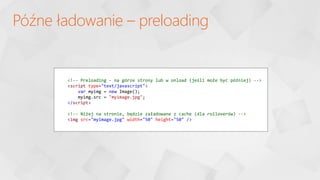 Późne ładowanie – preloading
<!-- Preloading - na górze strony lub w onload (jeśli może być później) -->
<script type="text/javascript">
var myimg = new Image();
myimg.src = "myimage.jpg";
</script>
<!-- Niżej na stronie, będzie załadowane z cache (dla rolloverów) -->
<img src="myimage.jpg" width="50" height="50" />
 