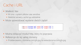  Wielkość liter
 W Unix – system plików case sensitive
 Niektóre serwery cache’ują oddzielnie
 Może spowodować wysłanie dwóch żądań
 Można dołączyć moduł http, który to poprawia
 Referencje do tej samej domeny
 Przekierowanie z domena.com/gfx.jpg na www.domena.com/gfx.jpg
Cache i URL
<img src="myimage.jpg" width="50" height="50" />
<img src="myimage.JPG" width="50" height="50" />
 