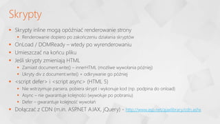 Skrypty inline mogą opóźniać renderowanie strony
 Renderowanie dopiero po zakończeniu działania skryptów
 OnLoad / DOMReady – wtedy po wyrenderowaniu
 Umieszczać na końcu pliku
 Jeśli skrypty zmieniają HTML
 Zamiast document.write() – innerHTML (możliwe wywołania później)
 Ukryty div z document.write() + odkrywanie go później
 <script defer> i <script async> (HTML 5)
 Nie wstrzymuje parsera, pobiera skrypt i wykonuje kod (np. podpina do onload)
 Async – nie gwarantuje kolejności (wywołuje po pobraniu)
 Defer – gwarantuje kolejność wywołań
 Dołączać z CDN (m.in. ASP
.NET AJAX, jQuery) - http://www.asp.net/ajaxlibrary/cdn.ashx
Skrypty
 