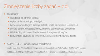  Javascript
 Walidacja po stronie klienta
 Wyłączanie submit po kliknięciu
 Generowanie długich list (np. select i wiele elementów <option>)
 Unikać obiekt.inny.jeszczeinny.zmienna (pomocnicza zmienna)
 Wielokrotny document.write zamiast sklejania stringów
 textContent szybszy od innerHTML (jeśli element zawiera tekst)
 ASP
.NET 4.5 – unobtrusive validation
Zmniejszenie liczby żądań – c.d.
<code><add key="ValidationSettings:UnobtrusiveValidationMode" value="WebForms"/></code>
ValidationSettings.UnobtrusiveValidationMode = UnobtrusiveValidationMode.WebForms;
 