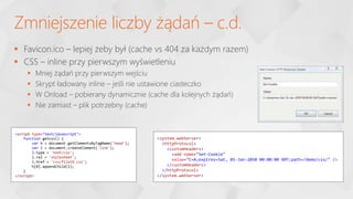  Favicon.ico – lepiej żeby był (cache vs 404 za każdym razem)
 CSS – inline przy pierwszym wyświetleniu
 Mniej żądań przy pierwszym wejściu
 Skrypt ładowany inline – jeśli nie ustawione ciasteczko
 W Onload – pobierany dynamicznie (cache dla kolejnych żądań)
 Nie zamiast – plik potrzebny (cache)
Zmniejszenie liczby żądań – c.d.
<script type="text/javascript">
function getcss() {
var h = document.getElementsByTagName('head');
var l = document.createElement('link');
l.type = 'text/css';
l.rel = 'stylesheet';
l.href = 'css/file19.css';
h[0].appendChild(l);
}
</script>
<system.webServer>
<httpProtocol>
<customHeaders>
<add name="Set-Cookie"
value="C=A;expires=Sat, 01-Jan-2050 00:00:00 GMT;path=/demo/css/" />
</customHeaders>
</httpProtocol>
</system.webServer>
 