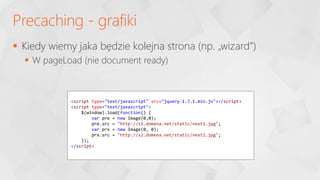  Kiedy wiemy jaka będzie kolejna strona (np. „wizard”)
 W pageLoad (nie document ready)
Precaching - grafiki
<script type="text/javascript" src="jquery-1.7.1.min.js"></script>
<script type="text/javascript">
$(window).load(function() {
var pre = new Image(0,0);
pre.src = "http://s1.domena.net/static/next1.jpg";
var prx = new Image(0, 0);
prx.src = "http://s2.domena.net/static/next2.jpg";
});
</script>
 