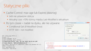  Cache-Control: max-age lub Expires (dawniej)
 Jeśli nie ustawione oblicza
 Aktualny czas +10% różnicy między Last-Modified a aktualnym
 Po tym czasie – nadal na dysku, ale nie używane
 Conditional Get (If-Modified-Since)
 HTTP 304 – not modified
Statyczne pliki
GET /check.png HTTP/1.1
Accept: */*
Accept-Language: en-us
Accept-Encoding: gzip, deflate
If-Modified-Since: Sat, 10 Jan 2012 10:52:45 GMT
If-None-Match: "80fc52fa8bb2c81:0"
User-Agent: Mozilla/5.0 (compatible; MSIE 9.0; Windows NT 6.1;
WOW64; Trident/5.0)
Host: www.domena.net
Connection: Keep-Alive
<system.webServer>
. . .
<staticContent>
<clientCache cacheControlMode="UseMaxAge" cacheControlMaxAge="365.00:00:00" />
</staticContent>
</system.webServer>
 
