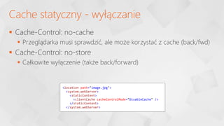  Cache-Control: no-cache
 Przeglądarka musi sprawdzić, ale może korzystać z cache (back/fwd)
 Cache-Control: no-store
 Całkowite wyłączenie (także back/forward)
Cache statyczny - wyłączanie
<location path="image.jpg">
<system.webServer>
<staticContent>
<clientCache cacheControlMode="DisableCache" />
</staticContent>
</system.webServer>
 
