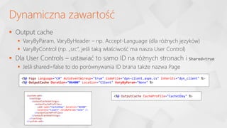 Output cache
 VaryByParam, VaryByHeader – np. Accept-Language (dla różnych języków)
 VaryByControl (np. „src”, jeśli taką właściwość ma nasza User Control)
 Dla User Controls – ustawiać to samo ID na różnych stronach i Shared=true
 Jeśli shared=false to do porównywania ID brana także nazwa Page
Dynamiczna zawartość
<%@ Page Language="C#" AutoEventWireup="true" CodeFile="dyn-client.aspx.cs" Inherits="dyn_client" %>
<%@ OutputCache Duration="86400" Location="Client" VaryByParam="None" %>
<system.web>
<caching>
<outputCacheSettings>
<outputCacheProfiles>
<add name="Cache1Day" duration="86400"
location="Client" varyByParam="none" />
</outputCacheProfiles>
</outputCacheSettings>
</caching>
</system.web>
<%@ OutputCache CacheProfile="Cache1Day" %>
 