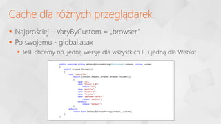  Najprościej – VaryByCustom = „browser”
 Po swojemu - global.asax
 Jeśli chcemy np. jedną wersję dla wszystkich IE i jedną dla Webkit
Cache dla różnych przeglądarek
public override string GetVaryByCustomString(HttpContext context, string custom)
{
switch (custom.ToLower())
{
case "iemozilla":
switch (context.Request.Browser.Browser.ToLower())
{
case "ie":
case "blazer 3.0":
return "ie";
case "mozilla":
case "firebird":
case "firefox":
case "applemac-safari":
return "mozilla";
default:
return "default";
}
default:
return base.GetVaryByCustomString(context, custom);
}
}
 