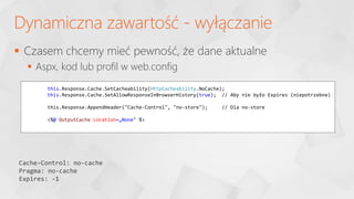 Dynamiczna zawartość - wyłączanie
this.Response.Cache.SetCacheability(HttpCacheability.NoCache);
this.Response.Cache.SetAllowResponseInBrowserHistory(true); // Aby nie było Expires (niepotrzebne)
this.Response.AppendHeader("Cache-Control", "no-store"); // Dla no-store
<%@ OutputCache Location=„None" %>
Cache-Control: no-cache
Pragma: no-cache
Expires: -1
 Czasem chcemy mieć pewność, że dane aktualne
 Aspx, kod lub profil w web.config
 