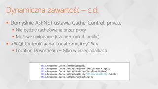  Domyślnie ASP
.NET ustawia Cache-Control: private
 Nie będzie cache’owane przez proxy
 Możliwe nadpisanie (Cache-Control: public)
 <%@ OutputCache Location=„Any” %>
 Location Downstream – tylko w przeglądarkach
Dynamiczna zawartość – c.d.
this.Response.Cache.SetMaxAge(age);
this.Response.Cache.SetExpires(DateTime.UtcNow + age);
this.Response.Cache.SetLastModified(DateTime.UtcNow);
this.Response.Cache.SetCacheability(HttpCacheability.Public);
this.Response.Cache.SetNoServerCaching();
 