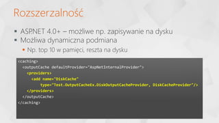 Rozszerzalność
<caching>
<outputCache defaultProvider="AspNetInternalProvider">
<providers>
<add name="DiskCache"
type="Test.OutputCacheEx.DiskOutputCacheProvider, DiskCacheProvider"/>
</providers>
</outputCache>
</caching>
 ASP
.NET 4.0+ – możliwe np. zapisywanie na dysku
 Możliwa dynamiczna podmiana
 Np. top 10 w pamięci, reszta na dysku
 