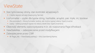  Stan tymczasowy strony, stan kontrolek serwerowych
 Często lepsze od sesji (baza przy farmie)
 LosFormatter – szybki dla typów string, hashtable, arraylist, pair, triple, int, boolean
 Dla pozostałych – BinaryFormatter (wolny), ale można napisać własny TypeConverter
 Lepiej – kolekcja prostych typów niż własny obiekt (bez TypeConvertera)
 Obecność elementu wykorzystywana m.in. do rozpoznania Page.IsPostback
 ViewStateMac – zabezpieczenie przed modyfikacjami
 Zabezpieczenie przez CSRF
 W Page_init – ViewState[userkey] = this.User.Identy.Name;
ViewState
 
